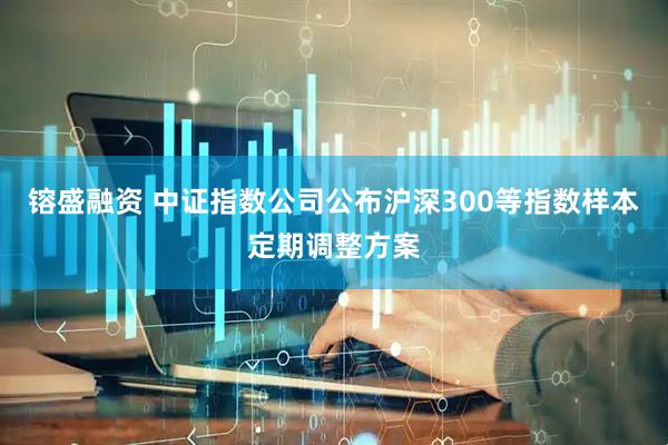 镕盛融资 中证指数公司公布沪深300等指数样本定期调整方案