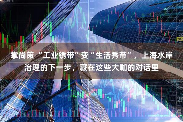 掌尚策 “工业锈带”变“生活秀带”，上海水岸治理的下一步，藏在这些大咖的对话里