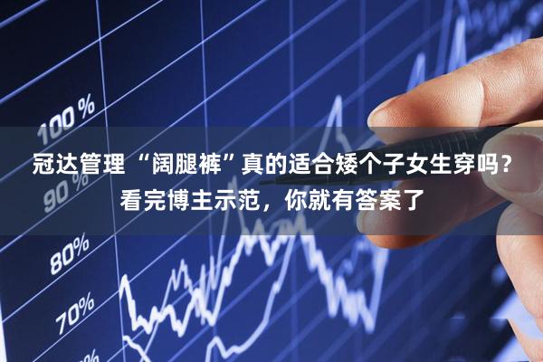 冠达管理 “阔腿裤”真的适合矮个子女生穿吗？看完博主示范，你就有答案了