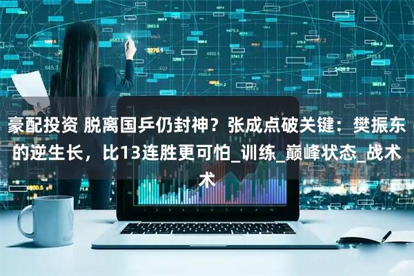 豪配投资 脱离国乒仍封神？张成点破关键：樊振东的逆生长，比13连胜更可怕_训练_巅峰状态_战术