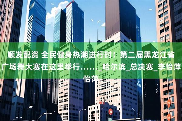 顺发配资 全民健身热潮进行时！第二届黑龙江省广场舞大赛在这里举行……_哈尔滨_总决赛_李怡萍