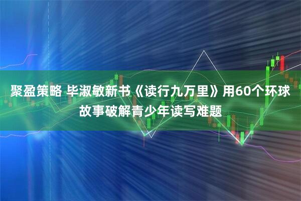 聚盈策略 毕淑敏新书《读行九万里》用60个环球故事破解青少年读写难题