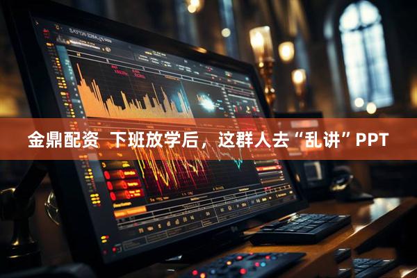 金鼎配资  下班放学后，这群人去“乱讲”PPT
