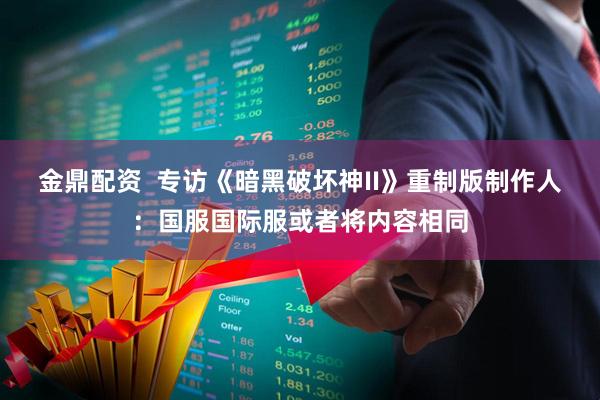 金鼎配资  专访《暗黑破坏神II》重制版制作人：国服国际服或者将内容相同