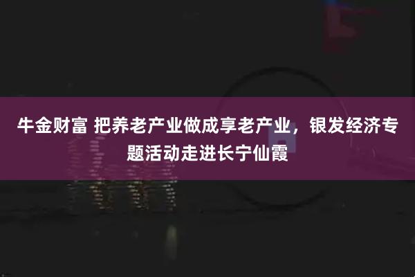 牛金财富 把养老产业做成享老产业，银发经济专题活动走进长宁仙霞