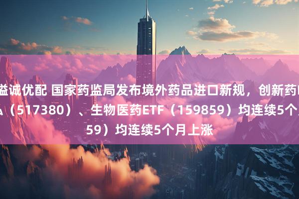 溢诚优配 国家药监局发布境外药品进口新规，创新药ETF天弘（517380）、生物医药ETF（159859）均连续5个月上涨
