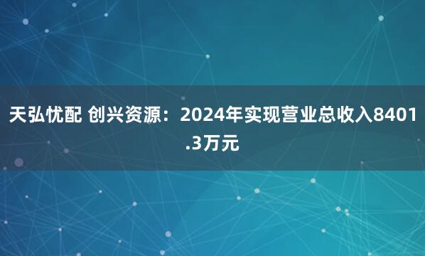 天弘忧配 创兴资源：2024年实现营业总收入8401.3万元