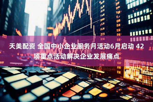 天美配资 全国中小企业服务月活动6月启动 42项重点活动解决企业发展痛点